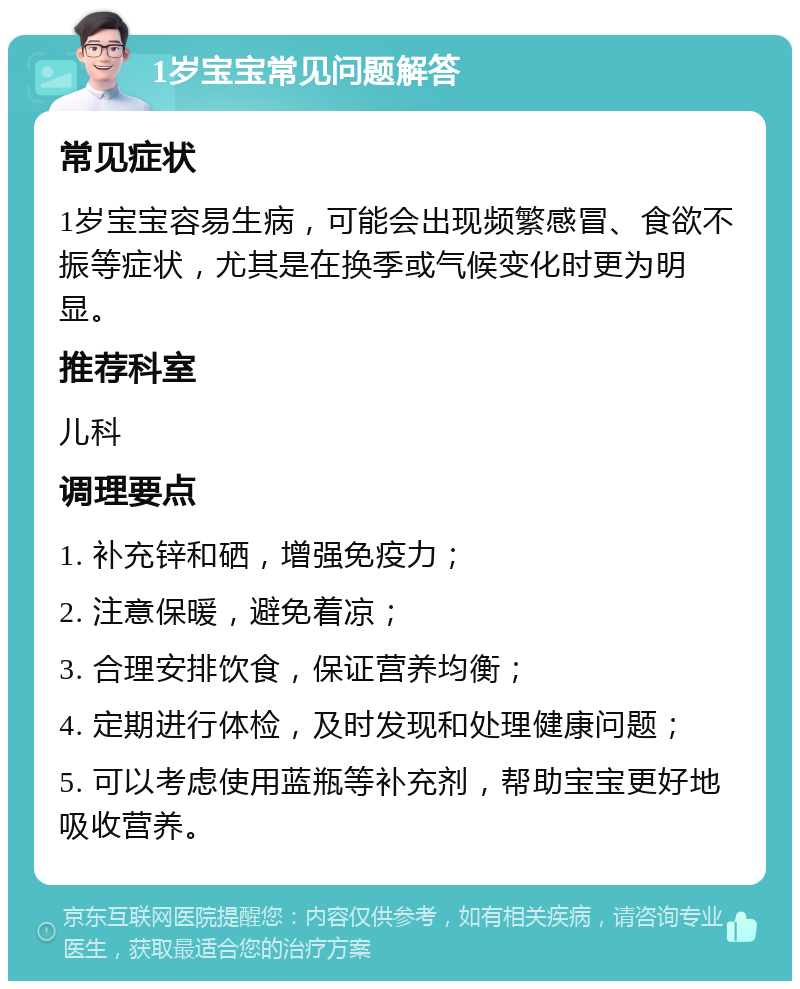 1岁宝宝常见问题解答 常见症状 1岁宝宝容易生病，可能会出现频繁感冒、食欲不振等症状，尤其是在换季或气候变化时更为明显。 推荐科室 儿科 调理要点 1. 补充锌和硒，增强免疫力； 2. 注意保暖，避免着凉； 3. 合理安排饮食，保证营养均衡； 4. 定期进行体检，及时发现和处理健康问题； 5. 可以考虑使用蓝瓶等补充剂，帮助宝宝更好地吸收营养。