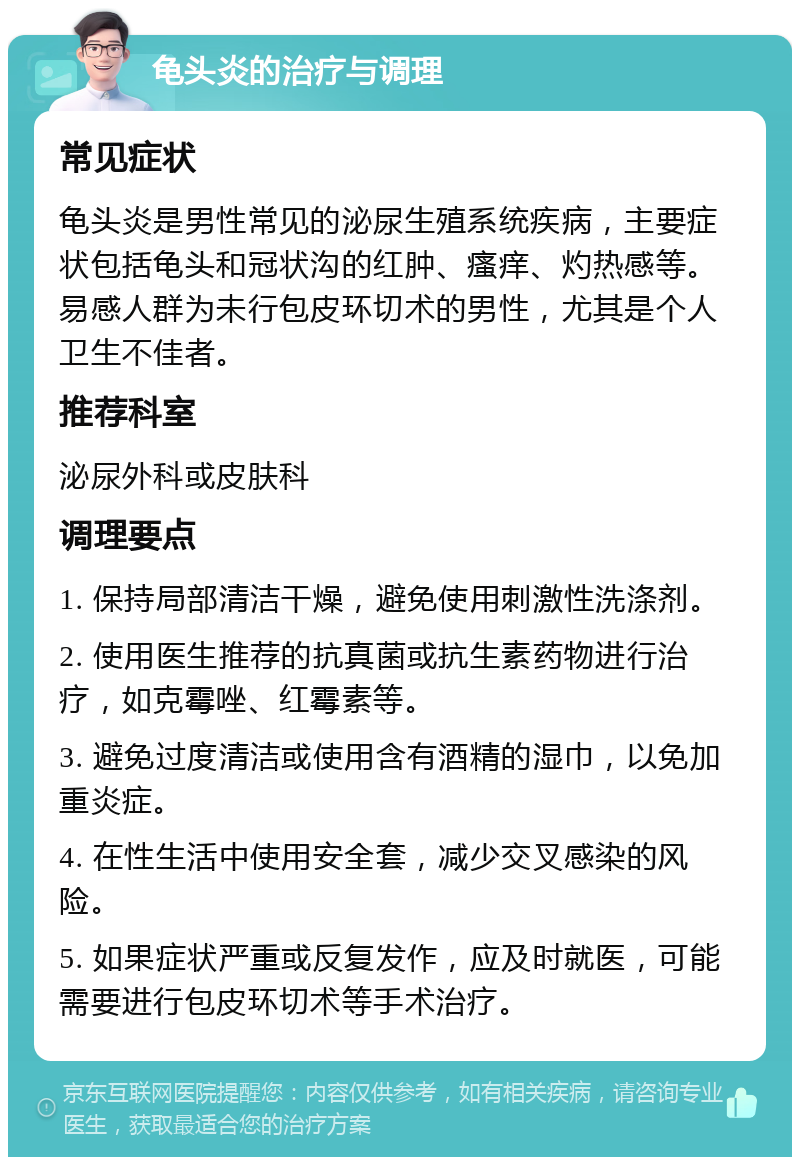 龟头炎的治疗与调理 常见症状 龟头炎是男性常见的泌尿生殖系统疾病，主要症状包括龟头和冠状沟的红肿、瘙痒、灼热感等。易感人群为未行包皮环切术的男性，尤其是个人卫生不佳者。 推荐科室 泌尿外科或皮肤科 调理要点 1. 保持局部清洁干燥，避免使用刺激性洗涤剂。 2. 使用医生推荐的抗真菌或抗生素药物进行治疗，如克霉唑、红霉素等。 3. 避免过度清洁或使用含有酒精的湿巾，以免加重炎症。 4. 在性生活中使用安全套，减少交叉感染的风险。 5. 如果症状严重或反复发作，应及时就医，可能需要进行包皮环切术等手术治疗。