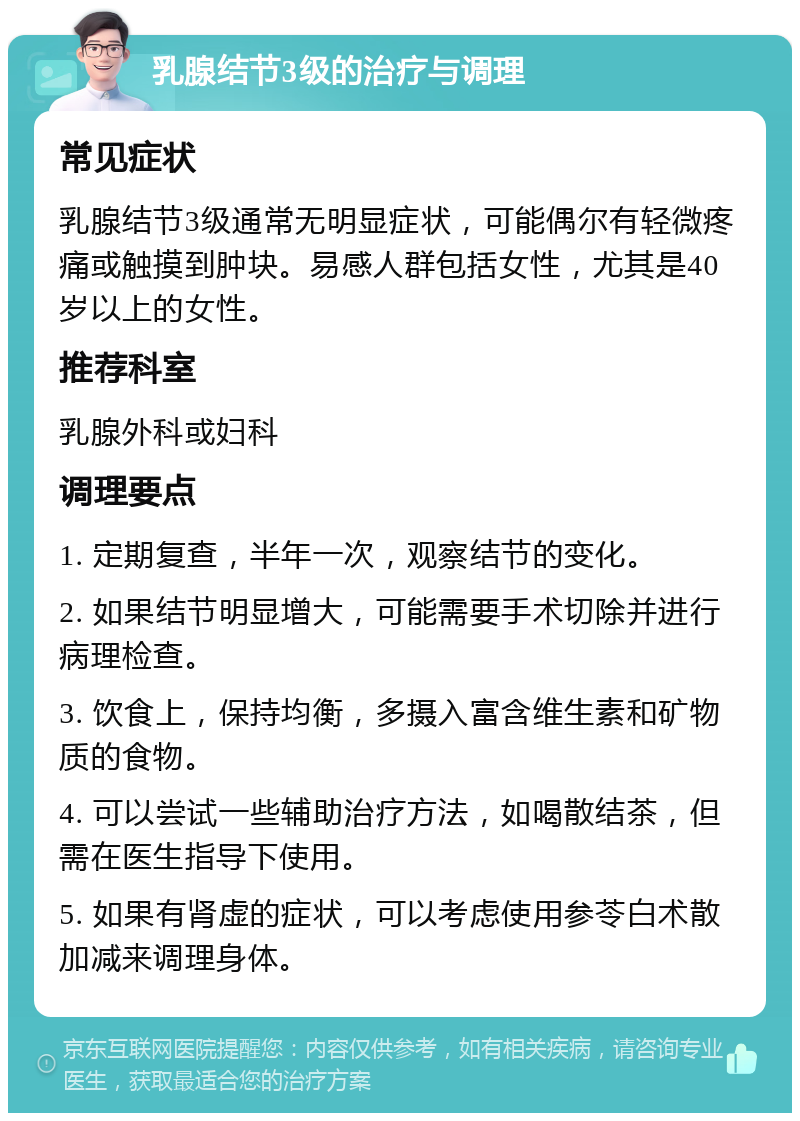 乳腺结节3级的治疗与调理 常见症状 乳腺结节3级通常无明显症状，可能偶尔有轻微疼痛或触摸到肿块。易感人群包括女性，尤其是40岁以上的女性。 推荐科室 乳腺外科或妇科 调理要点 1. 定期复查，半年一次，观察结节的变化。 2. 如果结节明显增大，可能需要手术切除并进行病理检查。 3. 饮食上，保持均衡，多摄入富含维生素和矿物质的食物。 4. 可以尝试一些辅助治疗方法，如喝散结茶，但需在医生指导下使用。 5. 如果有肾虚的症状，可以考虑使用参苓白术散加减来调理身体。