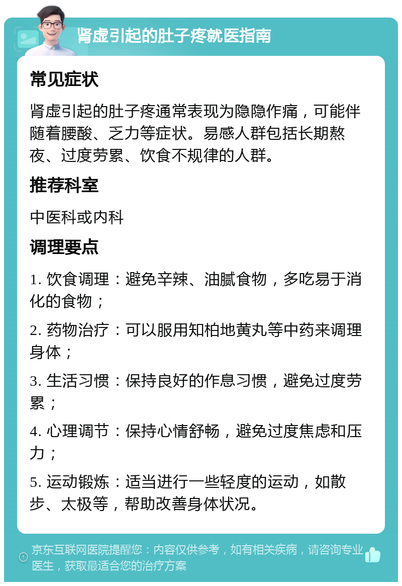 肾虚引起的肚子疼就医指南 常见症状 肾虚引起的肚子疼通常表现为隐隐作痛，可能伴随着腰酸、乏力等症状。易感人群包括长期熬夜、过度劳累、饮食不规律的人群。 推荐科室 中医科或内科 调理要点 1. 饮食调理：避免辛辣、油腻食物，多吃易于消化的食物； 2. 药物治疗：可以服用知柏地黄丸等中药来调理身体； 3. 生活习惯：保持良好的作息习惯，避免过度劳累； 4. 心理调节：保持心情舒畅，避免过度焦虑和压力； 5. 运动锻炼：适当进行一些轻度的运动，如散步、太极等，帮助改善身体状况。