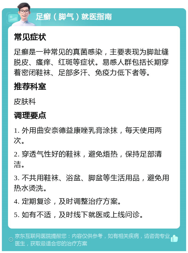 足癣（脚气）就医指南 常见症状 足癣是一种常见的真菌感染，主要表现为脚趾缝脱皮、瘙痒、红斑等症状。易感人群包括长期穿着密闭鞋袜、足部多汗、免疫力低下者等。 推荐科室 皮肤科 调理要点 1. 外用曲安奈德益康唑乳膏涂抹，每天使用两次。 2. 穿透气性好的鞋袜，避免焐热，保持足部清洁。 3. 不共用鞋袜、浴盆、脚盆等生活用品，避免用热水烫洗。 4. 定期复诊，及时调整治疗方案。 5. 如有不适，及时线下就医或上线问诊。