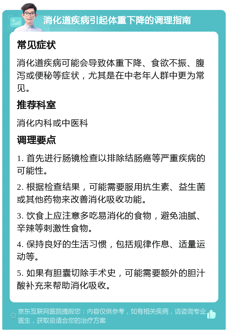 消化道疾病引起体重下降的调理指南 常见症状 消化道疾病可能会导致体重下降、食欲不振、腹泻或便秘等症状，尤其是在中老年人群中更为常见。 推荐科室 消化内科或中医科 调理要点 1. 首先进行肠镜检查以排除结肠癌等严重疾病的可能性。 2. 根据检查结果，可能需要服用抗生素、益生菌或其他药物来改善消化吸收功能。 3. 饮食上应注意多吃易消化的食物，避免油腻、辛辣等刺激性食物。 4. 保持良好的生活习惯，包括规律作息、适量运动等。 5. 如果有胆囊切除手术史，可能需要额外的胆汁酸补充来帮助消化吸收。