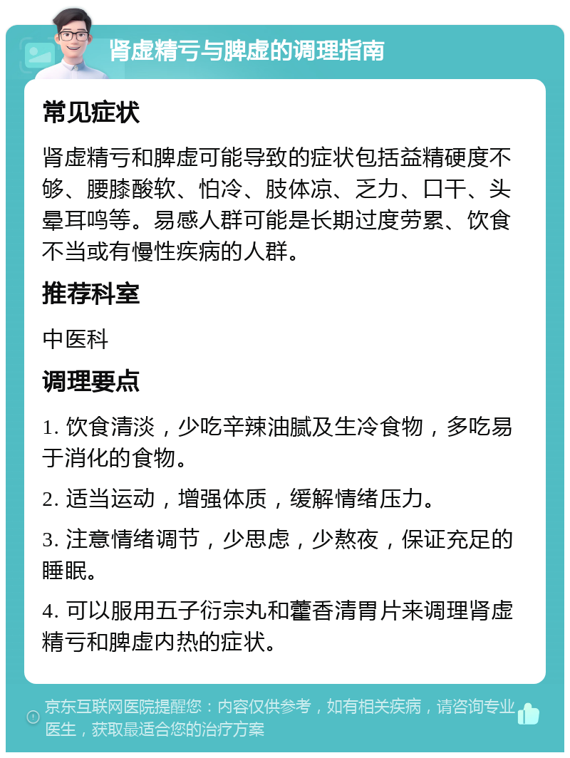 肾虚精亏与脾虚的调理指南 常见症状 肾虚精亏和脾虚可能导致的症状包括益精硬度不够、腰膝酸软、怕冷、肢体凉、乏力、口干、头晕耳鸣等。易感人群可能是长期过度劳累、饮食不当或有慢性疾病的人群。 推荐科室 中医科 调理要点 1. 饮食清淡，少吃辛辣油腻及生冷食物，多吃易于消化的食物。 2. 适当运动，增强体质，缓解情绪压力。 3. 注意情绪调节，少思虑，少熬夜，保证充足的睡眠。 4. 可以服用五子衍宗丸和藿香清胃片来调理肾虚精亏和脾虚内热的症状。