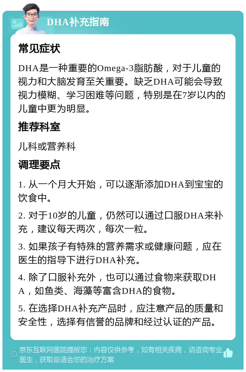 DHA补充指南 常见症状 DHA是一种重要的Omega-3脂肪酸，对于儿童的视力和大脑发育至关重要。缺乏DHA可能会导致视力模糊、学习困难等问题，特别是在7岁以内的儿童中更为明显。 推荐科室 儿科或营养科 调理要点 1. 从一个月大开始，可以逐渐添加DHA到宝宝的饮食中。 2. 对于10岁的儿童，仍然可以通过口服DHA来补充，建议每天两次，每次一粒。 3. 如果孩子有特殊的营养需求或健康问题，应在医生的指导下进行DHA补充。 4. 除了口服补充外，也可以通过食物来获取DHA，如鱼类、海藻等富含DHA的食物。 5. 在选择DHA补充产品时，应注意产品的质量和安全性，选择有信誉的品牌和经过认证的产品。