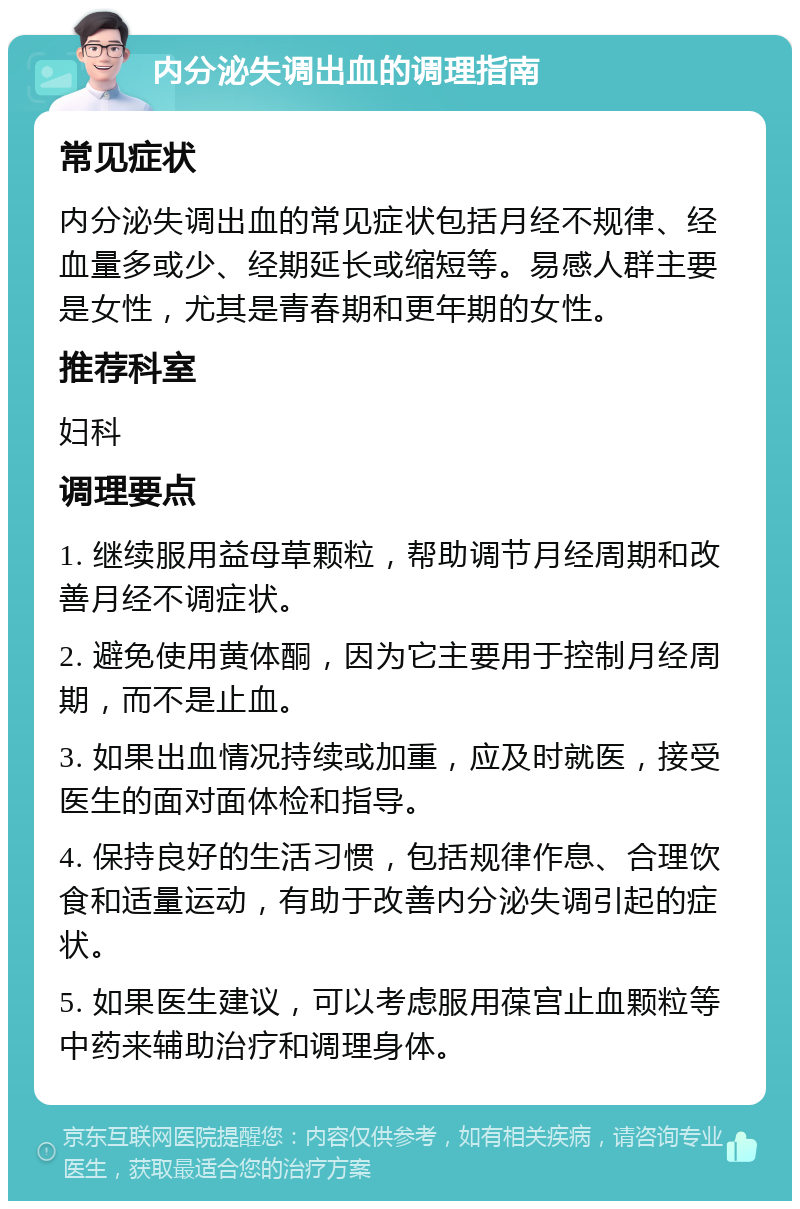 内分泌失调出血的调理指南 常见症状 内分泌失调出血的常见症状包括月经不规律、经血量多或少、经期延长或缩短等。易感人群主要是女性，尤其是青春期和更年期的女性。 推荐科室 妇科 调理要点 1. 继续服用益母草颗粒，帮助调节月经周期和改善月经不调症状。 2. 避免使用黄体酮，因为它主要用于控制月经周期，而不是止血。 3. 如果出血情况持续或加重，应及时就医，接受医生的面对面体检和指导。 4. 保持良好的生活习惯，包括规律作息、合理饮食和适量运动，有助于改善内分泌失调引起的症状。 5. 如果医生建议，可以考虑服用葆宫止血颗粒等中药来辅助治疗和调理身体。