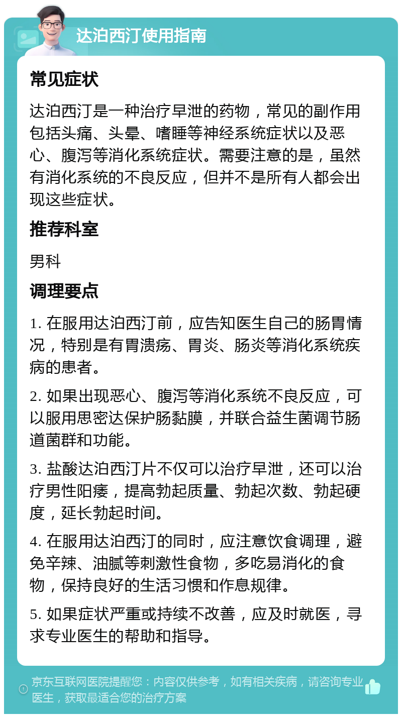 达泊西汀使用指南 常见症状 达泊西汀是一种治疗早泄的药物，常见的副作用包括头痛、头晕、嗜睡等神经系统症状以及恶心、腹泻等消化系统症状。需要注意的是，虽然有消化系统的不良反应，但并不是所有人都会出现这些症状。 推荐科室 男科 调理要点 1. 在服用达泊西汀前，应告知医生自己的肠胃情况，特别是有胃溃疡、胃炎、肠炎等消化系统疾病的患者。 2. 如果出现恶心、腹泻等消化系统不良反应，可以服用思密达保护肠黏膜，并联合益生菌调节肠道菌群和功能。 3. 盐酸达泊西汀片不仅可以治疗早泄，还可以治疗男性阳痿，提高勃起质量、勃起次数、勃起硬度，延长勃起时间。 4. 在服用达泊西汀的同时，应注意饮食调理，避免辛辣、油腻等刺激性食物，多吃易消化的食物，保持良好的生活习惯和作息规律。 5. 如果症状严重或持续不改善，应及时就医，寻求专业医生的帮助和指导。