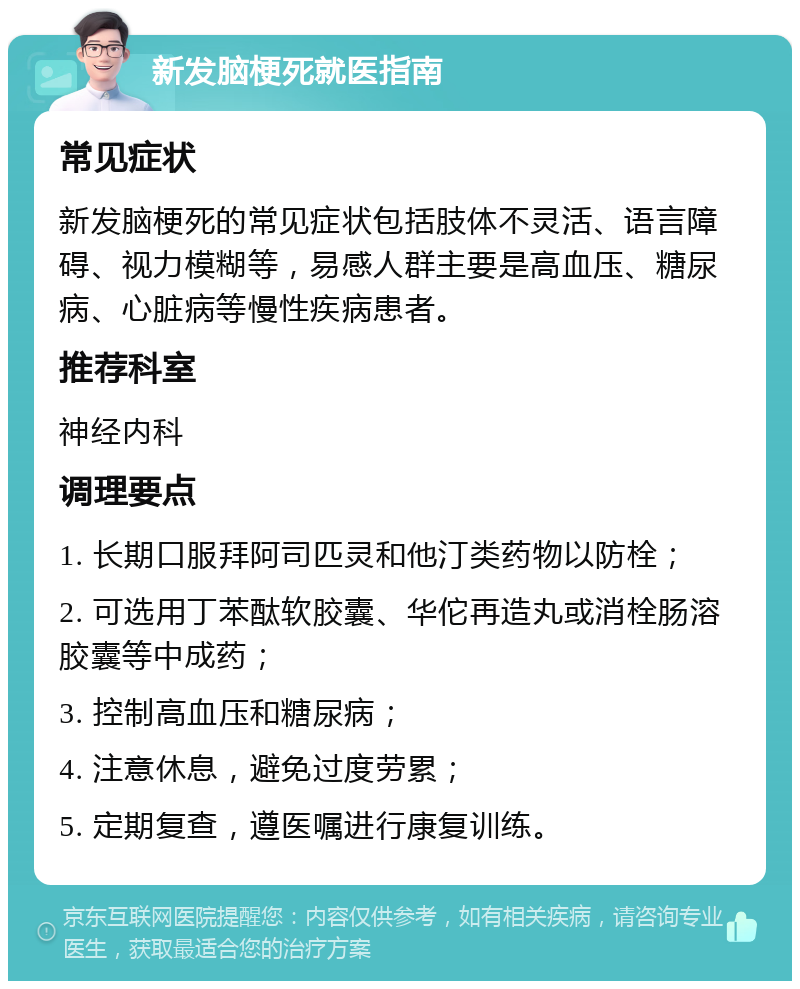 新发脑梗死就医指南 常见症状 新发脑梗死的常见症状包括肢体不灵活、语言障碍、视力模糊等，易感人群主要是高血压、糖尿病、心脏病等慢性疾病患者。 推荐科室 神经内科 调理要点 1. 长期口服拜阿司匹灵和他汀类药物以防栓； 2. 可选用丁苯酞软胶囊、华佗再造丸或消栓肠溶胶囊等中成药； 3. 控制高血压和糖尿病； 4. 注意休息，避免过度劳累； 5. 定期复查，遵医嘱进行康复训练。