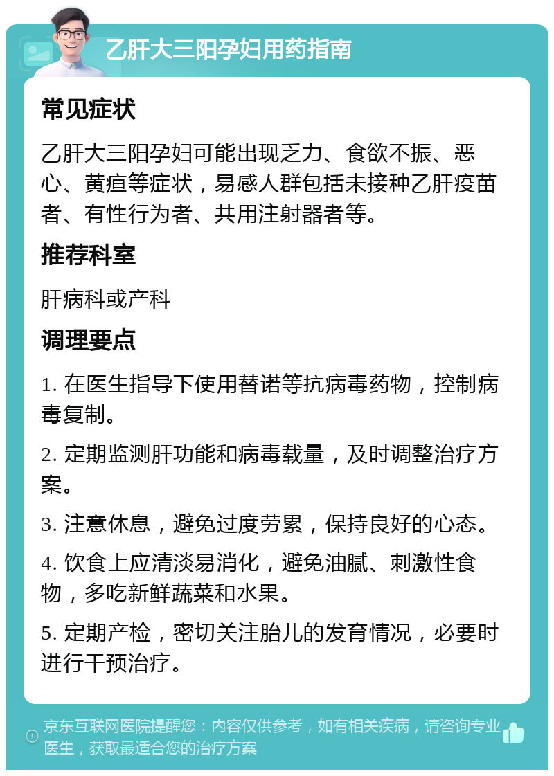 乙肝大三阳孕妇用药指南 常见症状 乙肝大三阳孕妇可能出现乏力、食欲不振、恶心、黄疸等症状，易感人群包括未接种乙肝疫苗者、有性行为者、共用注射器者等。 推荐科室 肝病科或产科 调理要点 1. 在医生指导下使用替诺等抗病毒药物，控制病毒复制。 2. 定期监测肝功能和病毒载量，及时调整治疗方案。 3. 注意休息，避免过度劳累，保持良好的心态。 4. 饮食上应清淡易消化，避免油腻、刺激性食物，多吃新鲜蔬菜和水果。 5. 定期产检，密切关注胎儿的发育情况，必要时进行干预治疗。