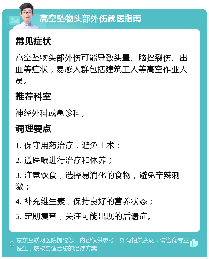 高空坠物头部外伤就医指南 常见症状 高空坠物头部外伤可能导致头晕、脑挫裂伤、出血等症状，易感人群包括建筑工人等高空作业人员。 推荐科室 神经外科或急诊科。 调理要点 1. 保守用药治疗，避免手术； 2. 遵医嘱进行治疗和休养； 3. 注意饮食，选择易消化的食物，避免辛辣刺激； 4. 补充维生素，保持良好的营养状态； 5. 定期复查，关注可能出现的后遗症。