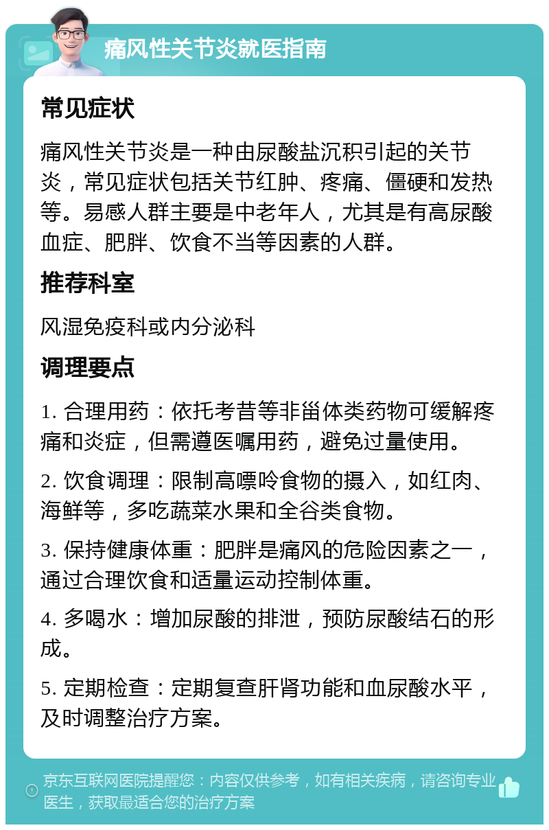 痛风性关节炎就医指南 常见症状 痛风性关节炎是一种由尿酸盐沉积引起的关节炎，常见症状包括关节红肿、疼痛、僵硬和发热等。易感人群主要是中老年人，尤其是有高尿酸血症、肥胖、饮食不当等因素的人群。 推荐科室 风湿免疫科或内分泌科 调理要点 1. 合理用药：依托考昔等非甾体类药物可缓解疼痛和炎症，但需遵医嘱用药，避免过量使用。 2. 饮食调理：限制高嘌呤食物的摄入，如红肉、海鲜等，多吃蔬菜水果和全谷类食物。 3. 保持健康体重：肥胖是痛风的危险因素之一，通过合理饮食和适量运动控制体重。 4. 多喝水：增加尿酸的排泄，预防尿酸结石的形成。 5. 定期检查：定期复查肝肾功能和血尿酸水平，及时调整治疗方案。