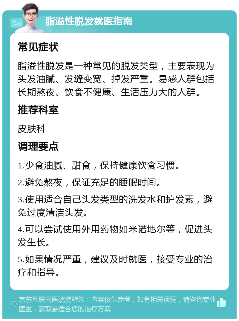 脂溢性脱发就医指南 常见症状 脂溢性脱发是一种常见的脱发类型，主要表现为头发油腻、发缝变宽、掉发严重。易感人群包括长期熬夜、饮食不健康、生活压力大的人群。 推荐科室 皮肤科 调理要点 1.少食油腻、甜食，保持健康饮食习惯。 2.避免熬夜，保证充足的睡眠时间。 3.使用适合自己头发类型的洗发水和护发素，避免过度清洁头发。 4.可以尝试使用外用药物如米诺地尔等，促进头发生长。 5.如果情况严重，建议及时就医，接受专业的治疗和指导。