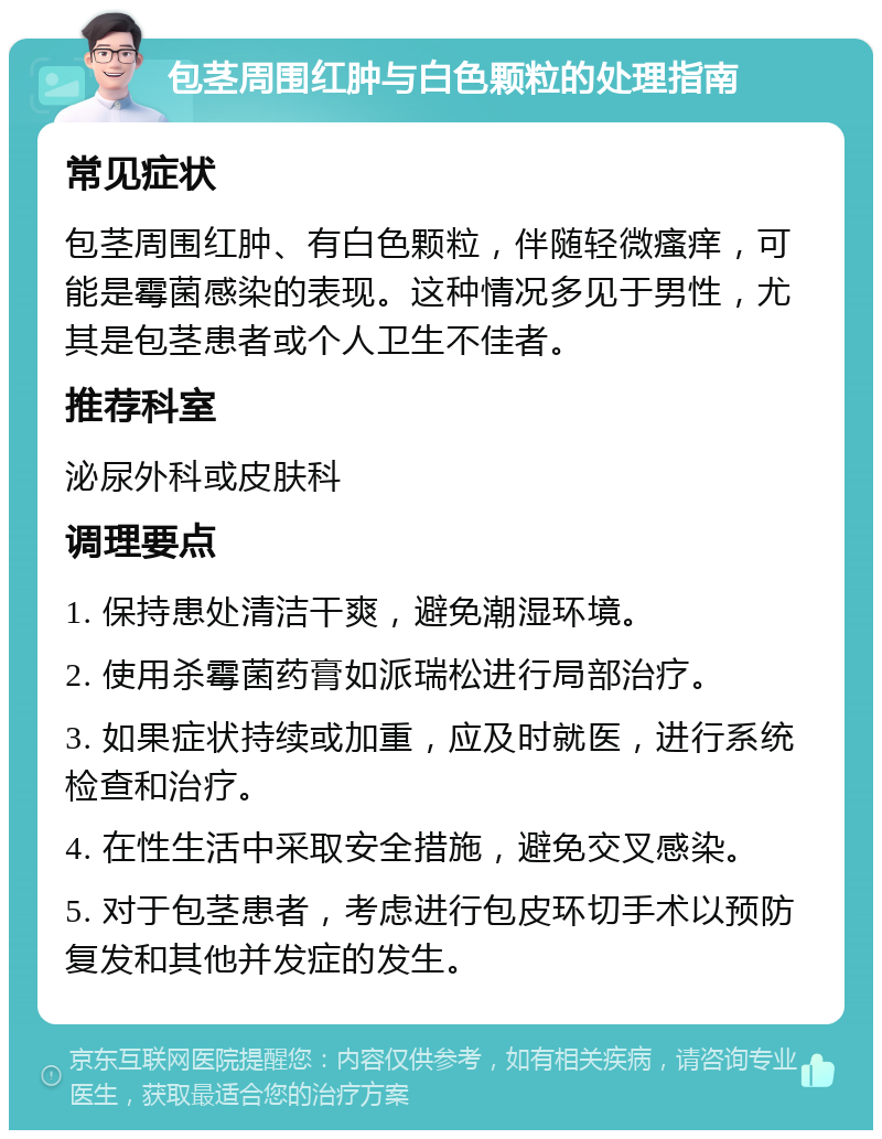 包茎周围红肿与白色颗粒的处理指南 常见症状 包茎周围红肿、有白色颗粒，伴随轻微瘙痒，可能是霉菌感染的表现。这种情况多见于男性，尤其是包茎患者或个人卫生不佳者。 推荐科室 泌尿外科或皮肤科 调理要点 1. 保持患处清洁干爽，避免潮湿环境。 2. 使用杀霉菌药膏如派瑞松进行局部治疗。 3. 如果症状持续或加重，应及时就医，进行系统检查和治疗。 4. 在性生活中采取安全措施，避免交叉感染。 5. 对于包茎患者，考虑进行包皮环切手术以预防复发和其他并发症的发生。