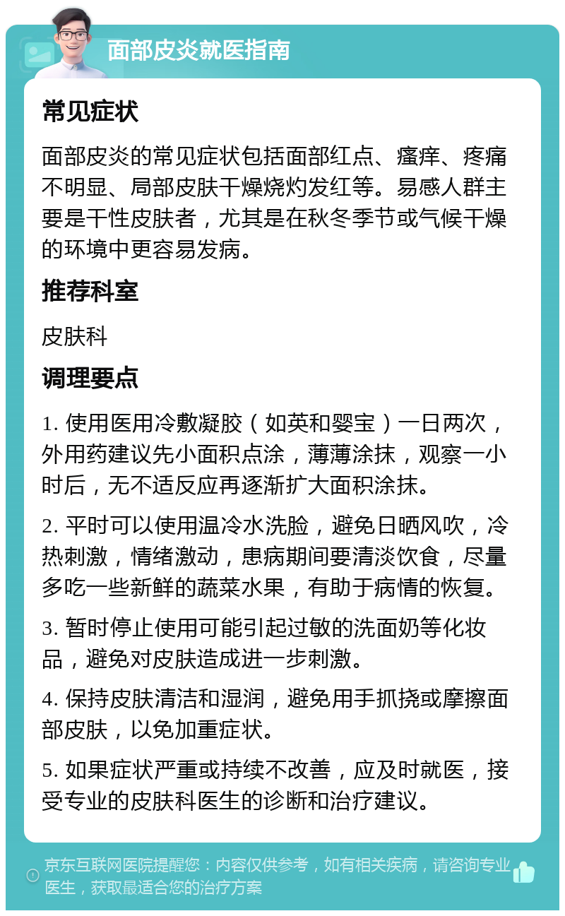 面部皮炎就医指南 常见症状 面部皮炎的常见症状包括面部红点、瘙痒、疼痛不明显、局部皮肤干燥烧灼发红等。易感人群主要是干性皮肤者，尤其是在秋冬季节或气候干燥的环境中更容易发病。 推荐科室 皮肤科 调理要点 1. 使用医用冷敷凝胶（如英和婴宝）一日两次，外用药建议先小面积点涂，薄薄涂抹，观察一小时后，无不适反应再逐渐扩大面积涂抹。 2. 平时可以使用温冷水洗脸，避免日晒风吹，冷热刺激，情绪激动，患病期间要清淡饮食，尽量多吃一些新鲜的蔬菜水果，有助于病情的恢复。 3. 暂时停止使用可能引起过敏的洗面奶等化妆品，避免对皮肤造成进一步刺激。 4. 保持皮肤清洁和湿润，避免用手抓挠或摩擦面部皮肤，以免加重症状。 5. 如果症状严重或持续不改善，应及时就医，接受专业的皮肤科医生的诊断和治疗建议。