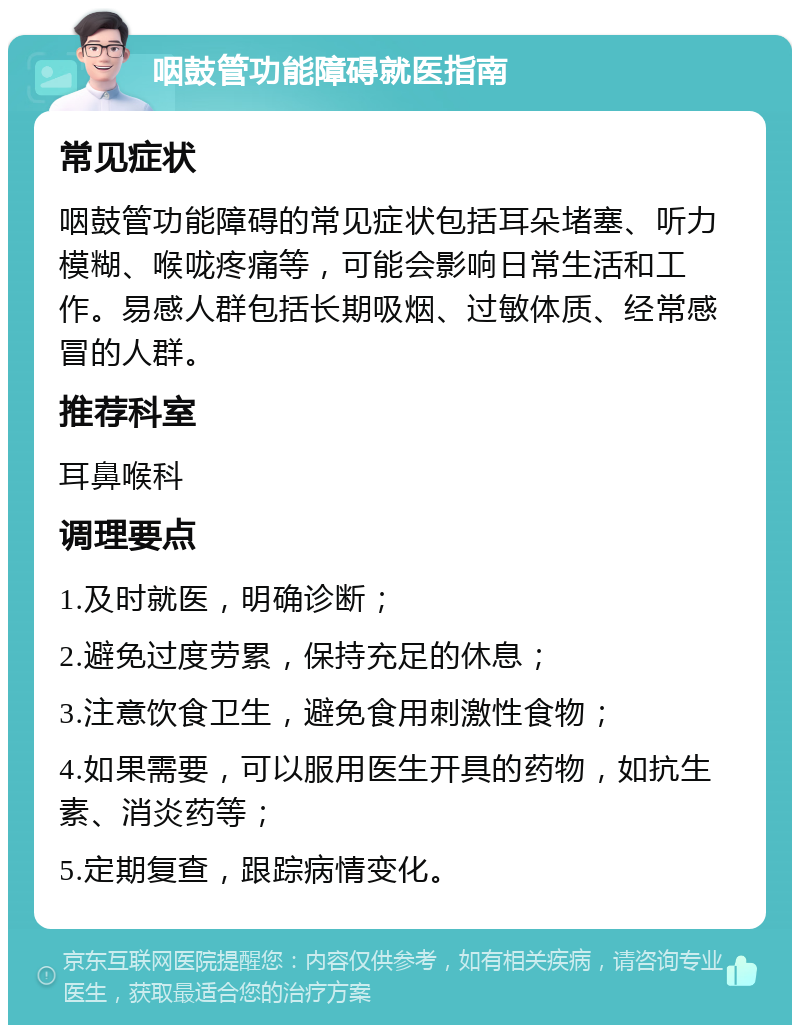 咽鼓管功能障碍就医指南 常见症状 咽鼓管功能障碍的常见症状包括耳朵堵塞、听力模糊、喉咙疼痛等，可能会影响日常生活和工作。易感人群包括长期吸烟、过敏体质、经常感冒的人群。 推荐科室 耳鼻喉科 调理要点 1.及时就医，明确诊断； 2.避免过度劳累，保持充足的休息； 3.注意饮食卫生，避免食用刺激性食物； 4.如果需要，可以服用医生开具的药物，如抗生素、消炎药等； 5.定期复查，跟踪病情变化。