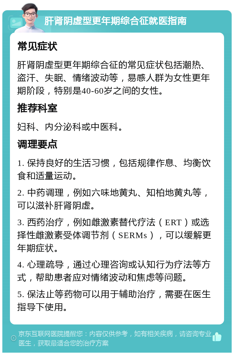 肝肾阴虚型更年期综合征就医指南 常见症状 肝肾阴虚型更年期综合征的常见症状包括潮热、盗汗、失眠、情绪波动等，易感人群为女性更年期阶段，特别是40-60岁之间的女性。 推荐科室 妇科、内分泌科或中医科。 调理要点 1. 保持良好的生活习惯，包括规律作息、均衡饮食和适量运动。 2. 中药调理，例如六味地黄丸、知柏地黄丸等，可以滋补肝肾阴虚。 3. 西药治疗，例如雌激素替代疗法（ERT）或选择性雌激素受体调节剂（SERMs），可以缓解更年期症状。 4. 心理疏导，通过心理咨询或认知行为疗法等方式，帮助患者应对情绪波动和焦虑等问题。 5. 保法止等药物可以用于辅助治疗，需要在医生指导下使用。