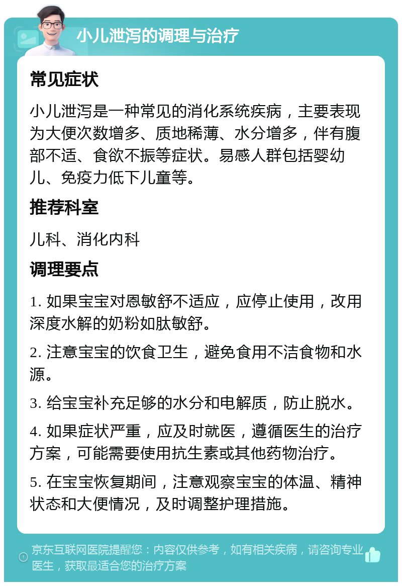 小儿泄泻的调理与治疗 常见症状 小儿泄泻是一种常见的消化系统疾病，主要表现为大便次数增多、质地稀薄、水分增多，伴有腹部不适、食欲不振等症状。易感人群包括婴幼儿、免疫力低下儿童等。 推荐科室 儿科、消化内科 调理要点 1. 如果宝宝对恩敏舒不适应，应停止使用，改用深度水解的奶粉如肽敏舒。 2. 注意宝宝的饮食卫生，避免食用不洁食物和水源。 3. 给宝宝补充足够的水分和电解质，防止脱水。 4. 如果症状严重，应及时就医，遵循医生的治疗方案，可能需要使用抗生素或其他药物治疗。 5. 在宝宝恢复期间，注意观察宝宝的体温、精神状态和大便情况，及时调整护理措施。