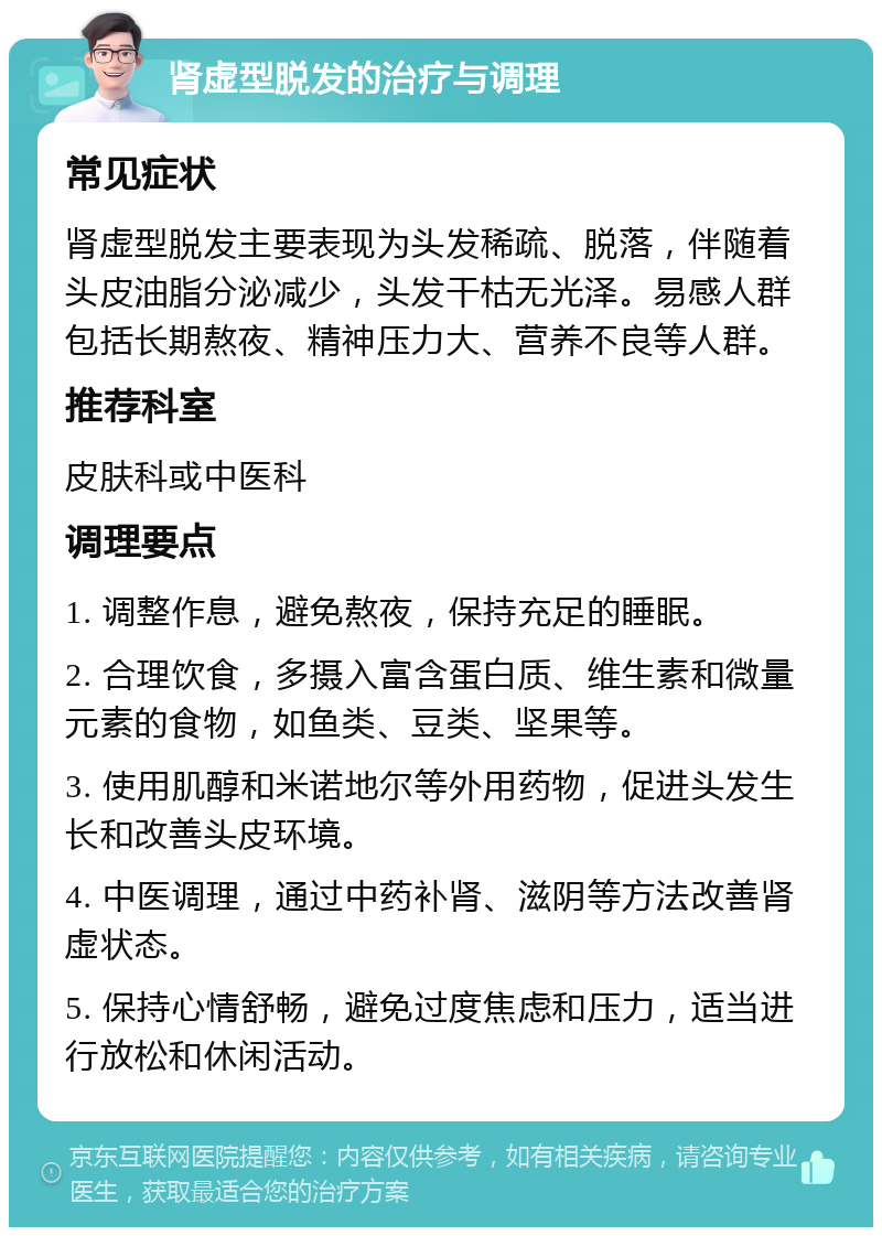 肾虚型脱发的治疗与调理 常见症状 肾虚型脱发主要表现为头发稀疏、脱落，伴随着头皮油脂分泌减少，头发干枯无光泽。易感人群包括长期熬夜、精神压力大、营养不良等人群。 推荐科室 皮肤科或中医科 调理要点 1. 调整作息，避免熬夜，保持充足的睡眠。 2. 合理饮食，多摄入富含蛋白质、维生素和微量元素的食物，如鱼类、豆类、坚果等。 3. 使用肌醇和米诺地尔等外用药物，促进头发生长和改善头皮环境。 4. 中医调理，通过中药补肾、滋阴等方法改善肾虚状态。 5. 保持心情舒畅，避免过度焦虑和压力，适当进行放松和休闲活动。