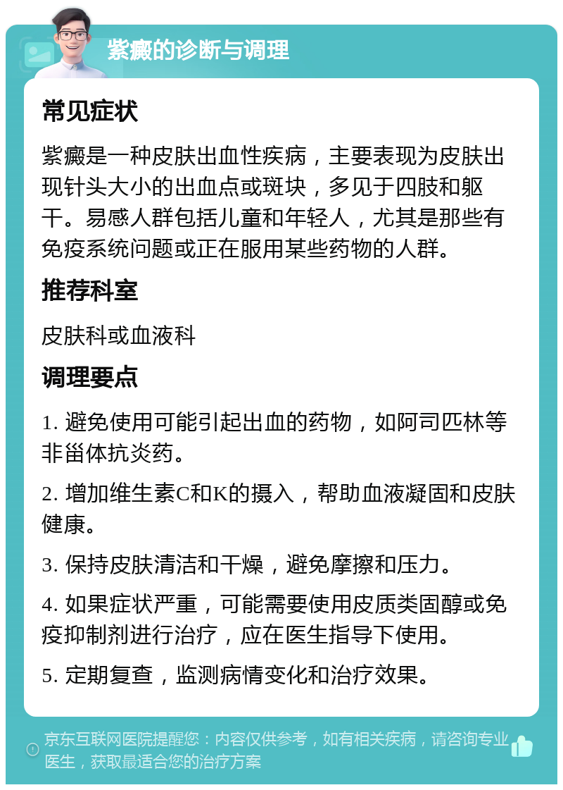 紫癜的诊断与调理 常见症状 紫癜是一种皮肤出血性疾病，主要表现为皮肤出现针头大小的出血点或斑块，多见于四肢和躯干。易感人群包括儿童和年轻人，尤其是那些有免疫系统问题或正在服用某些药物的人群。 推荐科室 皮肤科或血液科 调理要点 1. 避免使用可能引起出血的药物，如阿司匹林等非甾体抗炎药。 2. 增加维生素C和K的摄入，帮助血液凝固和皮肤健康。 3. 保持皮肤清洁和干燥，避免摩擦和压力。 4. 如果症状严重，可能需要使用皮质类固醇或免疫抑制剂进行治疗，应在医生指导下使用。 5. 定期复查，监测病情变化和治疗效果。