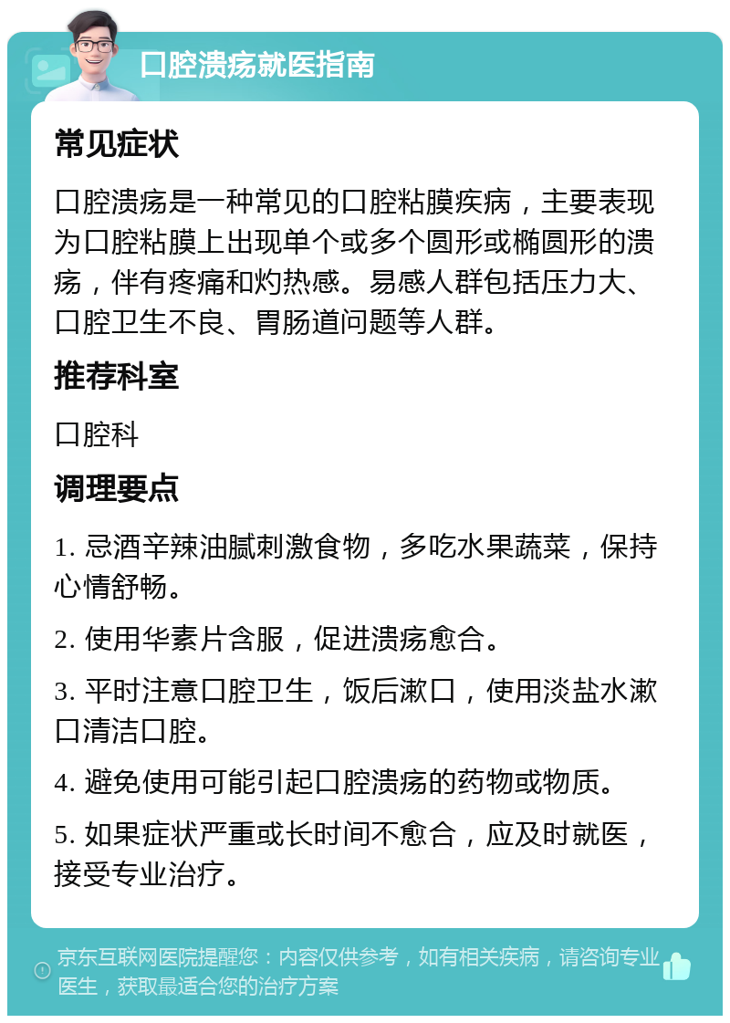 口腔溃疡就医指南 常见症状 口腔溃疡是一种常见的口腔粘膜疾病，主要表现为口腔粘膜上出现单个或多个圆形或椭圆形的溃疡，伴有疼痛和灼热感。易感人群包括压力大、口腔卫生不良、胃肠道问题等人群。 推荐科室 口腔科 调理要点 1. 忌酒辛辣油腻刺激食物，多吃水果蔬菜，保持心情舒畅。 2. 使用华素片含服，促进溃疡愈合。 3. 平时注意口腔卫生，饭后漱口，使用淡盐水漱口清洁口腔。 4. 避免使用可能引起口腔溃疡的药物或物质。 5. 如果症状严重或长时间不愈合，应及时就医，接受专业治疗。