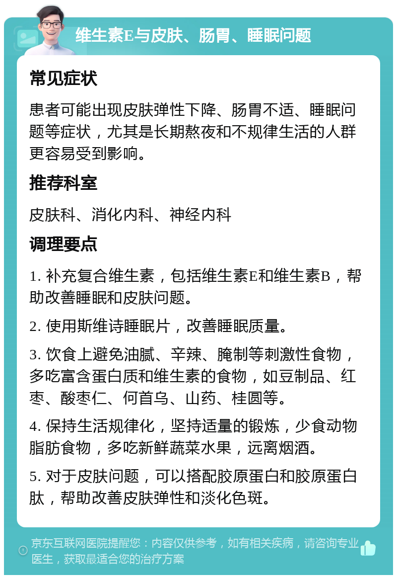 维生素E与皮肤、肠胃、睡眠问题 常见症状 患者可能出现皮肤弹性下降、肠胃不适、睡眠问题等症状，尤其是长期熬夜和不规律生活的人群更容易受到影响。 推荐科室 皮肤科、消化内科、神经内科 调理要点 1. 补充复合维生素，包括维生素E和维生素B，帮助改善睡眠和皮肤问题。 2. 使用斯维诗睡眠片，改善睡眠质量。 3. 饮食上避免油腻、辛辣、腌制等刺激性食物，多吃富含蛋白质和维生素的食物，如豆制品、红枣、酸枣仁、何首乌、山药、桂圆等。 4. 保持生活规律化，坚持适量的锻炼，少食动物脂肪食物，多吃新鲜蔬菜水果，远离烟酒。 5. 对于皮肤问题，可以搭配胶原蛋白和胶原蛋白肽，帮助改善皮肤弹性和淡化色斑。