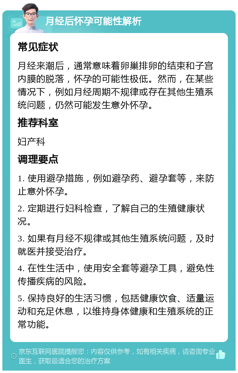 月经后怀孕可能性解析 常见症状 月经来潮后，通常意味着卵巢排卵的结束和子宫内膜的脱落，怀孕的可能性极低。然而，在某些情况下，例如月经周期不规律或存在其他生殖系统问题，仍然可能发生意外怀孕。 推荐科室 妇产科 调理要点 1. 使用避孕措施，例如避孕药、避孕套等，来防止意外怀孕。 2. 定期进行妇科检查，了解自己的生殖健康状况。 3. 如果有月经不规律或其他生殖系统问题，及时就医并接受治疗。 4. 在性生活中，使用安全套等避孕工具，避免性传播疾病的风险。 5. 保持良好的生活习惯，包括健康饮食、适量运动和充足休息，以维持身体健康和生殖系统的正常功能。