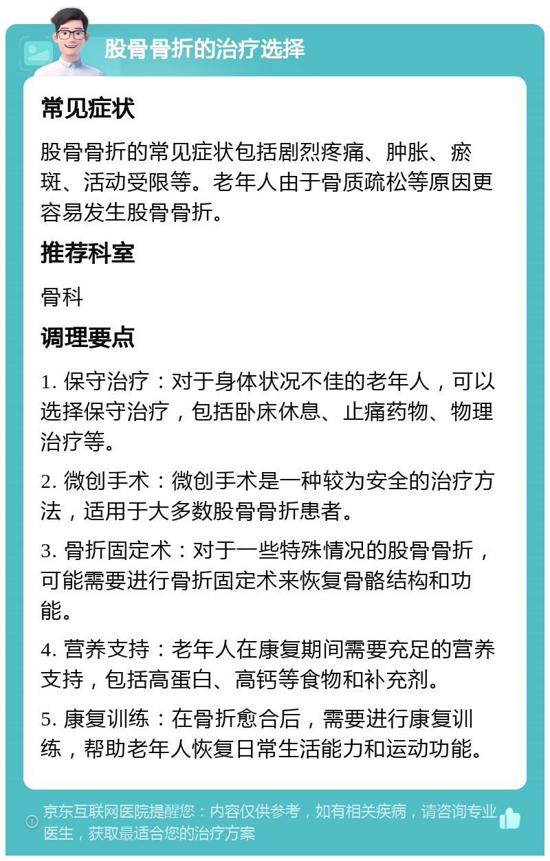 股骨骨折的治疗选择 常见症状 股骨骨折的常见症状包括剧烈疼痛、肿胀、瘀斑、活动受限等。老年人由于骨质疏松等原因更容易发生股骨骨折。 推荐科室 骨科 调理要点 1. 保守治疗：对于身体状况不佳的老年人，可以选择保守治疗，包括卧床休息、止痛药物、物理治疗等。 2. 微创手术：微创手术是一种较为安全的治疗方法，适用于大多数股骨骨折患者。 3. 骨折固定术：对于一些特殊情况的股骨骨折，可能需要进行骨折固定术来恢复骨骼结构和功能。 4. 营养支持：老年人在康复期间需要充足的营养支持，包括高蛋白、高钙等食物和补充剂。 5. 康复训练：在骨折愈合后，需要进行康复训练，帮助老年人恢复日常生活能力和运动功能。