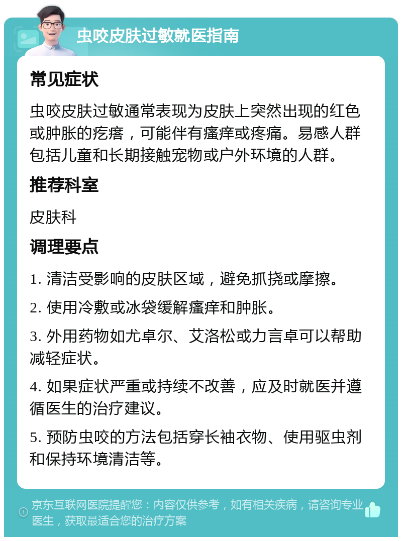 虫咬皮肤过敏就医指南 常见症状 虫咬皮肤过敏通常表现为皮肤上突然出现的红色或肿胀的疙瘩，可能伴有瘙痒或疼痛。易感人群包括儿童和长期接触宠物或户外环境的人群。 推荐科室 皮肤科 调理要点 1. 清洁受影响的皮肤区域，避免抓挠或摩擦。 2. 使用冷敷或冰袋缓解瘙痒和肿胀。 3. 外用药物如尤卓尔、艾洛松或力言卓可以帮助减轻症状。 4. 如果症状严重或持续不改善，应及时就医并遵循医生的治疗建议。 5. 预防虫咬的方法包括穿长袖衣物、使用驱虫剂和保持环境清洁等。