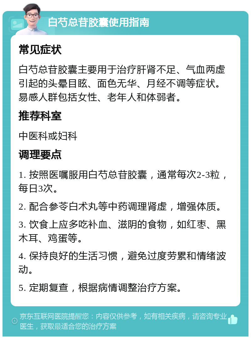 白芍总苷胶囊使用指南 常见症状 白芍总苷胶囊主要用于治疗肝肾不足、气血两虚引起的头晕目眩、面色无华、月经不调等症状。易感人群包括女性、老年人和体弱者。 推荐科室 中医科或妇科 调理要点 1. 按照医嘱服用白芍总苷胶囊，通常每次2-3粒，每日3次。 2. 配合参苓白术丸等中药调理肾虚，增强体质。 3. 饮食上应多吃补血、滋阴的食物，如红枣、黑木耳、鸡蛋等。 4. 保持良好的生活习惯，避免过度劳累和情绪波动。 5. 定期复查，根据病情调整治疗方案。