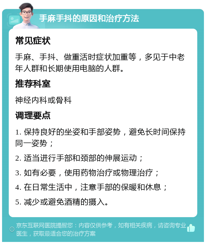 手麻手抖的原因和治疗方法 常见症状 手麻、手抖、做重活时症状加重等，多见于中老年人群和长期使用电脑的人群。 推荐科室 神经内科或骨科 调理要点 1. 保持良好的坐姿和手部姿势，避免长时间保持同一姿势； 2. 适当进行手部和颈部的伸展运动； 3. 如有必要，使用药物治疗或物理治疗； 4. 在日常生活中，注意手部的保暖和休息； 5. 减少或避免酒精的摄入。