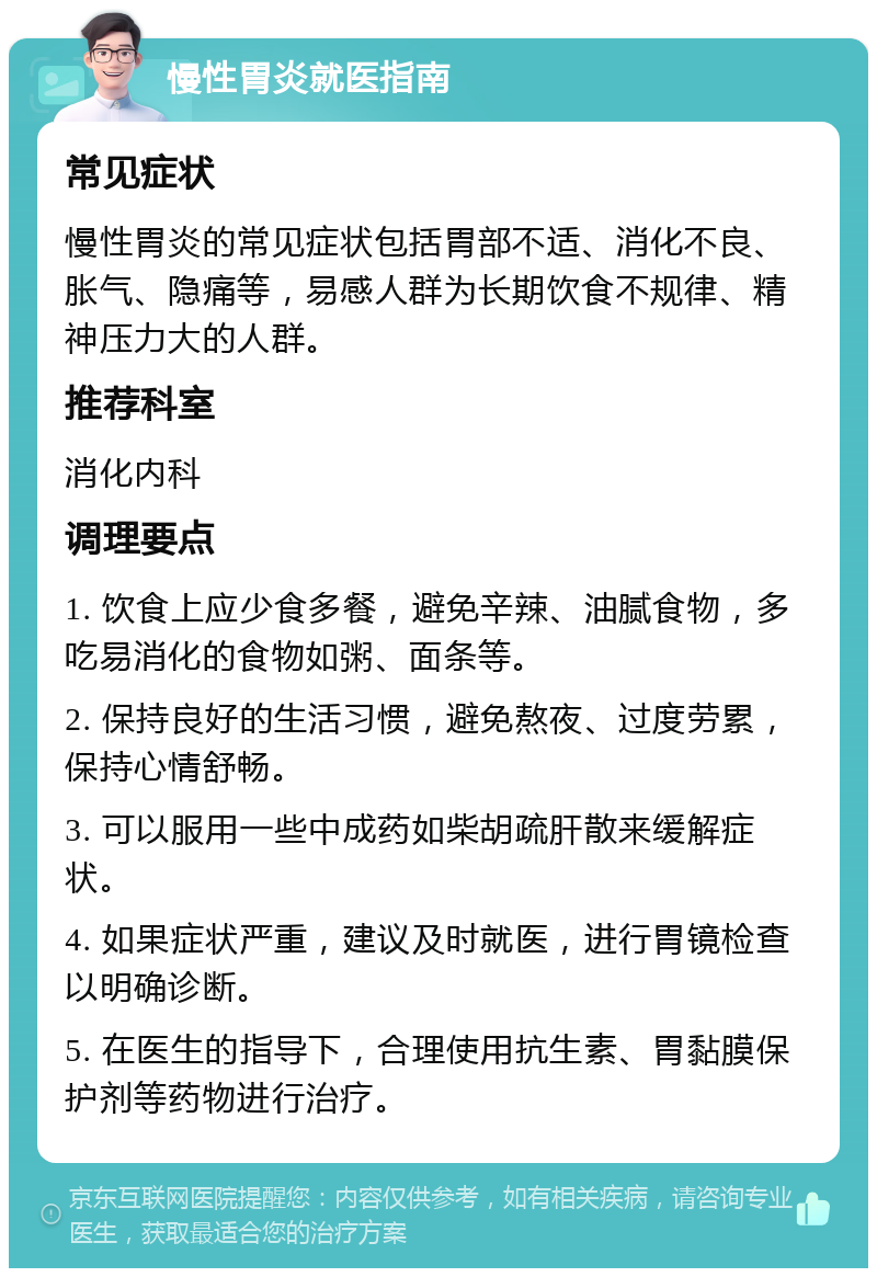 慢性胃炎就医指南 常见症状 慢性胃炎的常见症状包括胃部不适、消化不良、胀气、隐痛等，易感人群为长期饮食不规律、精神压力大的人群。 推荐科室 消化内科 调理要点 1. 饮食上应少食多餐，避免辛辣、油腻食物，多吃易消化的食物如粥、面条等。 2. 保持良好的生活习惯，避免熬夜、过度劳累，保持心情舒畅。 3. 可以服用一些中成药如柴胡疏肝散来缓解症状。 4. 如果症状严重，建议及时就医，进行胃镜检查以明确诊断。 5. 在医生的指导下，合理使用抗生素、胃黏膜保护剂等药物进行治疗。