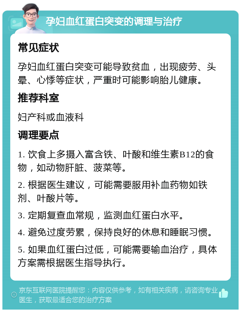 孕妇血红蛋白突变的调理与治疗 常见症状 孕妇血红蛋白突变可能导致贫血，出现疲劳、头晕、心悸等症状，严重时可能影响胎儿健康。 推荐科室 妇产科或血液科 调理要点 1. 饮食上多摄入富含铁、叶酸和维生素B12的食物，如动物肝脏、菠菜等。 2. 根据医生建议，可能需要服用补血药物如铁剂、叶酸片等。 3. 定期复查血常规，监测血红蛋白水平。 4. 避免过度劳累，保持良好的休息和睡眠习惯。 5. 如果血红蛋白过低，可能需要输血治疗，具体方案需根据医生指导执行。