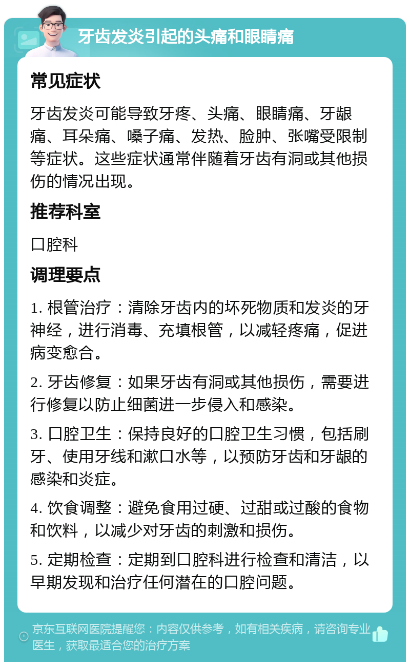 牙齿发炎引起的头痛和眼睛痛 常见症状 牙齿发炎可能导致牙疼、头痛、眼睛痛、牙龈痛、耳朵痛、嗓子痛、发热、脸肿、张嘴受限制等症状。这些症状通常伴随着牙齿有洞或其他损伤的情况出现。 推荐科室 口腔科 调理要点 1. 根管治疗：清除牙齿内的坏死物质和发炎的牙神经，进行消毒、充填根管，以减轻疼痛，促进病变愈合。 2. 牙齿修复：如果牙齿有洞或其他损伤，需要进行修复以防止细菌进一步侵入和感染。 3. 口腔卫生：保持良好的口腔卫生习惯，包括刷牙、使用牙线和漱口水等，以预防牙齿和牙龈的感染和炎症。 4. 饮食调整：避免食用过硬、过甜或过酸的食物和饮料，以减少对牙齿的刺激和损伤。 5. 定期检查：定期到口腔科进行检查和清洁，以早期发现和治疗任何潜在的口腔问题。