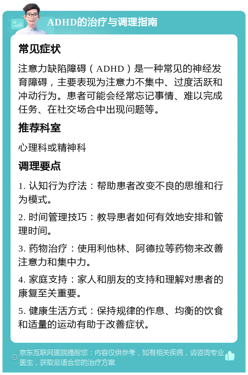 ADHD的治疗与调理指南 常见症状 注意力缺陷障碍（ADHD）是一种常见的神经发育障碍，主要表现为注意力不集中、过度活跃和冲动行为。患者可能会经常忘记事情、难以完成任务、在社交场合中出现问题等。 推荐科室 心理科或精神科 调理要点 1. 认知行为疗法：帮助患者改变不良的思维和行为模式。 2. 时间管理技巧：教导患者如何有效地安排和管理时间。 3. 药物治疗：使用利他林、阿德拉等药物来改善注意力和集中力。 4. 家庭支持：家人和朋友的支持和理解对患者的康复至关重要。 5. 健康生活方式：保持规律的作息、均衡的饮食和适量的运动有助于改善症状。