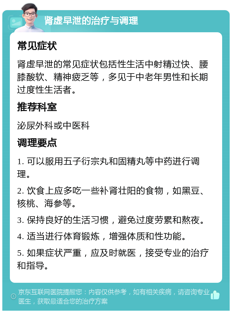 肾虚早泄的治疗与调理 常见症状 肾虚早泄的常见症状包括性生活中射精过快、腰膝酸软、精神疲乏等，多见于中老年男性和长期过度性生活者。 推荐科室 泌尿外科或中医科 调理要点 1. 可以服用五子衍宗丸和固精丸等中药进行调理。 2. 饮食上应多吃一些补肾壮阳的食物，如黑豆、核桃、海参等。 3. 保持良好的生活习惯，避免过度劳累和熬夜。 4. 适当进行体育锻炼，增强体质和性功能。 5. 如果症状严重，应及时就医，接受专业的治疗和指导。