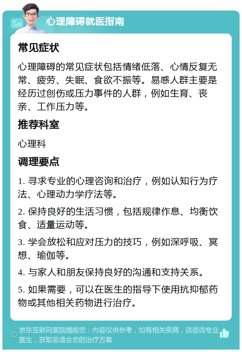 心理障碍就医指南 常见症状 心理障碍的常见症状包括情绪低落、心情反复无常、疲劳、失眠、食欲不振等。易感人群主要是经历过创伤或压力事件的人群，例如生育、丧亲、工作压力等。 推荐科室 心理科 调理要点 1. 寻求专业的心理咨询和治疗，例如认知行为疗法、心理动力学疗法等。 2. 保持良好的生活习惯，包括规律作息、均衡饮食、适量运动等。 3. 学会放松和应对压力的技巧，例如深呼吸、冥想、瑜伽等。 4. 与家人和朋友保持良好的沟通和支持关系。 5. 如果需要，可以在医生的指导下使用抗抑郁药物或其他相关药物进行治疗。