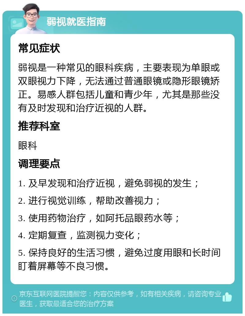 弱视就医指南 常见症状 弱视是一种常见的眼科疾病，主要表现为单眼或双眼视力下降，无法通过普通眼镜或隐形眼镜矫正。易感人群包括儿童和青少年，尤其是那些没有及时发现和治疗近视的人群。 推荐科室 眼科 调理要点 1. 及早发现和治疗近视，避免弱视的发生； 2. 进行视觉训练，帮助改善视力； 3. 使用药物治疗，如阿托品眼药水等； 4. 定期复查，监测视力变化； 5. 保持良好的生活习惯，避免过度用眼和长时间盯着屏幕等不良习惯。