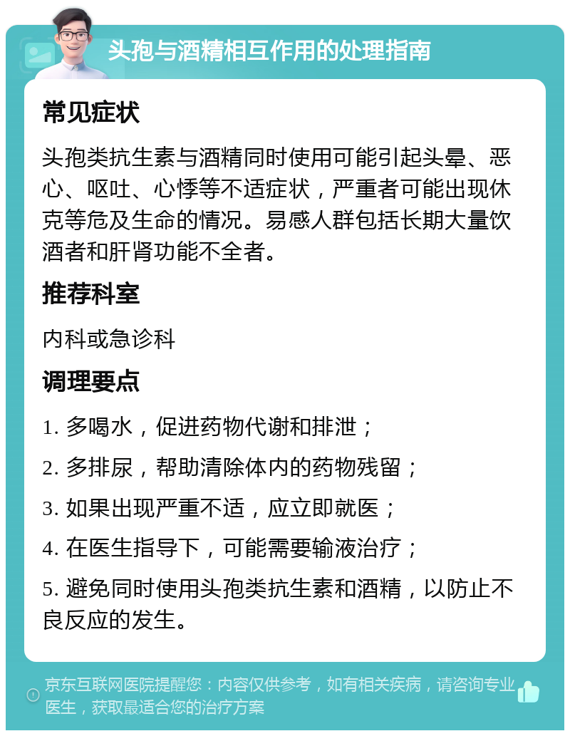 头孢与酒精相互作用的处理指南 常见症状 头孢类抗生素与酒精同时使用可能引起头晕、恶心、呕吐、心悸等不适症状，严重者可能出现休克等危及生命的情况。易感人群包括长期大量饮酒者和肝肾功能不全者。 推荐科室 内科或急诊科 调理要点 1. 多喝水，促进药物代谢和排泄； 2. 多排尿，帮助清除体内的药物残留； 3. 如果出现严重不适，应立即就医； 4. 在医生指导下，可能需要输液治疗； 5. 避免同时使用头孢类抗生素和酒精，以防止不良反应的发生。