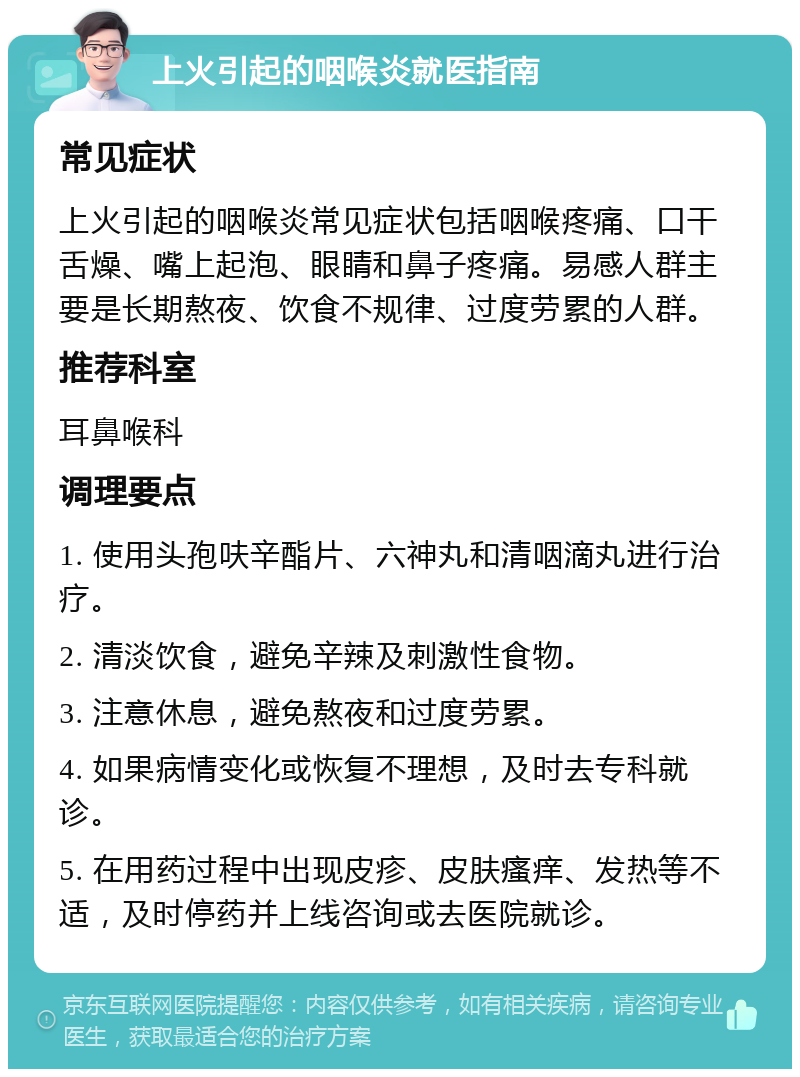 上火引起的咽喉炎就医指南 常见症状 上火引起的咽喉炎常见症状包括咽喉疼痛、口干舌燥、嘴上起泡、眼睛和鼻子疼痛。易感人群主要是长期熬夜、饮食不规律、过度劳累的人群。 推荐科室 耳鼻喉科 调理要点 1. 使用头孢呋辛酯片、六神丸和清咽滴丸进行治疗。 2. 清淡饮食，避免辛辣及刺激性食物。 3. 注意休息，避免熬夜和过度劳累。 4. 如果病情变化或恢复不理想，及时去专科就诊。 5. 在用药过程中出现皮疹、皮肤瘙痒、发热等不适，及时停药并上线咨询或去医院就诊。