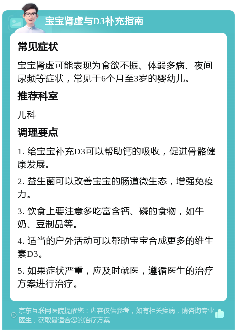 宝宝肾虚与D3补充指南 常见症状 宝宝肾虚可能表现为食欲不振、体弱多病、夜间尿频等症状，常见于6个月至3岁的婴幼儿。 推荐科室 儿科 调理要点 1. 给宝宝补充D3可以帮助钙的吸收，促进骨骼健康发展。 2. 益生菌可以改善宝宝的肠道微生态，增强免疫力。 3. 饮食上要注意多吃富含钙、磷的食物，如牛奶、豆制品等。 4. 适当的户外活动可以帮助宝宝合成更多的维生素D3。 5. 如果症状严重，应及时就医，遵循医生的治疗方案进行治疗。