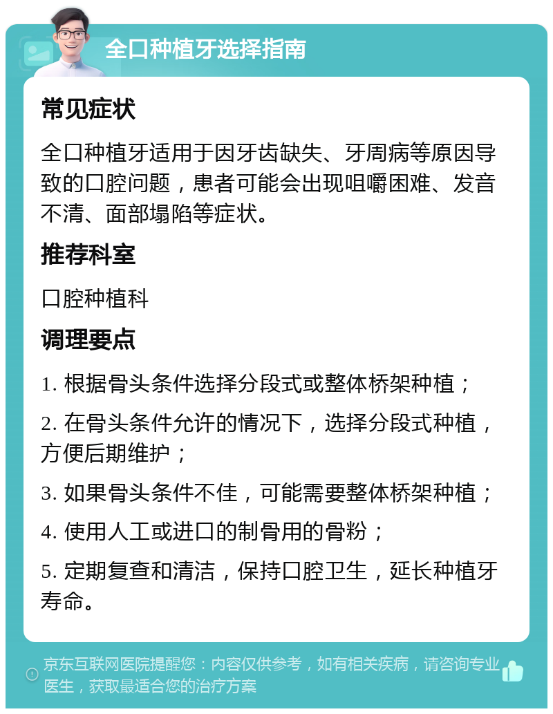 全口种植牙选择指南 常见症状 全口种植牙适用于因牙齿缺失、牙周病等原因导致的口腔问题，患者可能会出现咀嚼困难、发音不清、面部塌陷等症状。 推荐科室 口腔种植科 调理要点 1. 根据骨头条件选择分段式或整体桥架种植； 2. 在骨头条件允许的情况下，选择分段式种植，方便后期维护； 3. 如果骨头条件不佳，可能需要整体桥架种植； 4. 使用人工或进口的制骨用的骨粉； 5. 定期复查和清洁，保持口腔卫生，延长种植牙寿命。