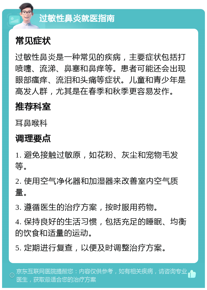 过敏性鼻炎就医指南 常见症状 过敏性鼻炎是一种常见的疾病，主要症状包括打喷嚏、流涕、鼻塞和鼻痒等。患者可能还会出现眼部瘙痒、流泪和头痛等症状。儿童和青少年是高发人群，尤其是在春季和秋季更容易发作。 推荐科室 耳鼻喉科 调理要点 1. 避免接触过敏原，如花粉、灰尘和宠物毛发等。 2. 使用空气净化器和加湿器来改善室内空气质量。 3. 遵循医生的治疗方案，按时服用药物。 4. 保持良好的生活习惯，包括充足的睡眠、均衡的饮食和适量的运动。 5. 定期进行复查，以便及时调整治疗方案。