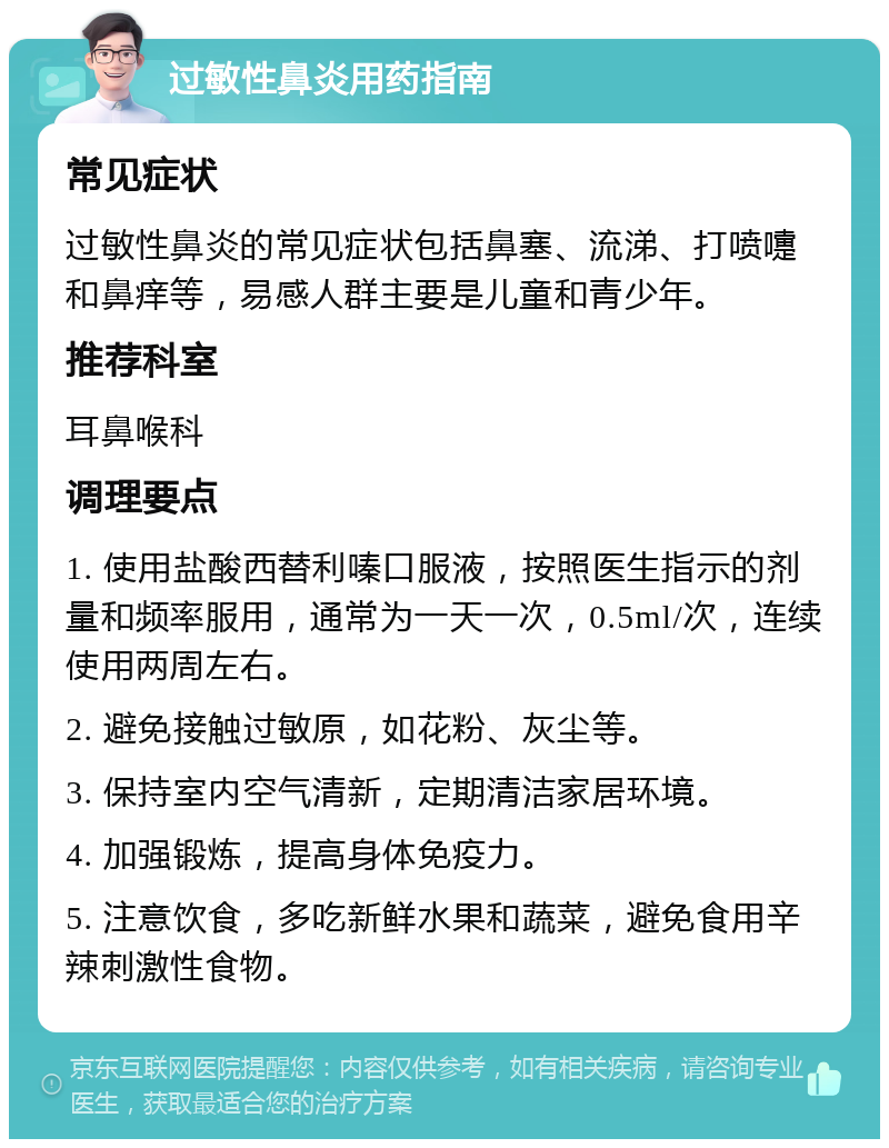 过敏性鼻炎用药指南 常见症状 过敏性鼻炎的常见症状包括鼻塞、流涕、打喷嚏和鼻痒等，易感人群主要是儿童和青少年。 推荐科室 耳鼻喉科 调理要点 1. 使用盐酸西替利嗪口服液，按照医生指示的剂量和频率服用，通常为一天一次，0.5ml/次，连续使用两周左右。 2. 避免接触过敏原，如花粉、灰尘等。 3. 保持室内空气清新，定期清洁家居环境。 4. 加强锻炼，提高身体免疫力。 5. 注意饮食，多吃新鲜水果和蔬菜，避免食用辛辣刺激性食物。