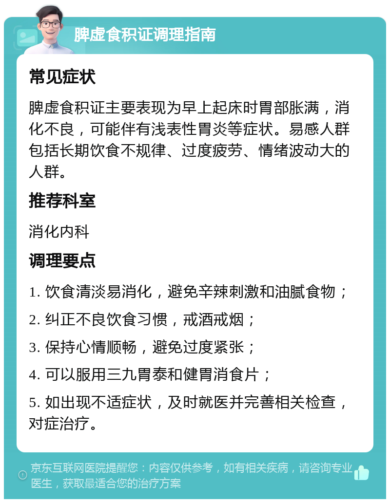 脾虚食积证调理指南 常见症状 脾虚食积证主要表现为早上起床时胃部胀满，消化不良，可能伴有浅表性胃炎等症状。易感人群包括长期饮食不规律、过度疲劳、情绪波动大的人群。 推荐科室 消化内科 调理要点 1. 饮食清淡易消化，避免辛辣刺激和油腻食物； 2. 纠正不良饮食习惯，戒酒戒烟； 3. 保持心情顺畅，避免过度紧张； 4. 可以服用三九胃泰和健胃消食片； 5. 如出现不适症状，及时就医并完善相关检查，对症治疗。