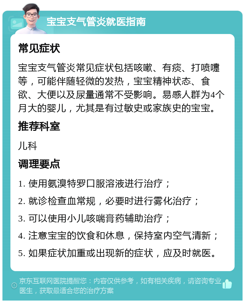 宝宝支气管炎就医指南 常见症状 宝宝支气管炎常见症状包括咳嗽、有痰、打喷嚏等，可能伴随轻微的发热，宝宝精神状态、食欲、大便以及尿量通常不受影响。易感人群为4个月大的婴儿，尤其是有过敏史或家族史的宝宝。 推荐科室 儿科 调理要点 1. 使用氨溴特罗口服溶液进行治疗； 2. 就诊检查血常规，必要时进行雾化治疗； 3. 可以使用小儿咳喘膏药辅助治疗； 4. 注意宝宝的饮食和休息，保持室内空气清新； 5. 如果症状加重或出现新的症状，应及时就医。