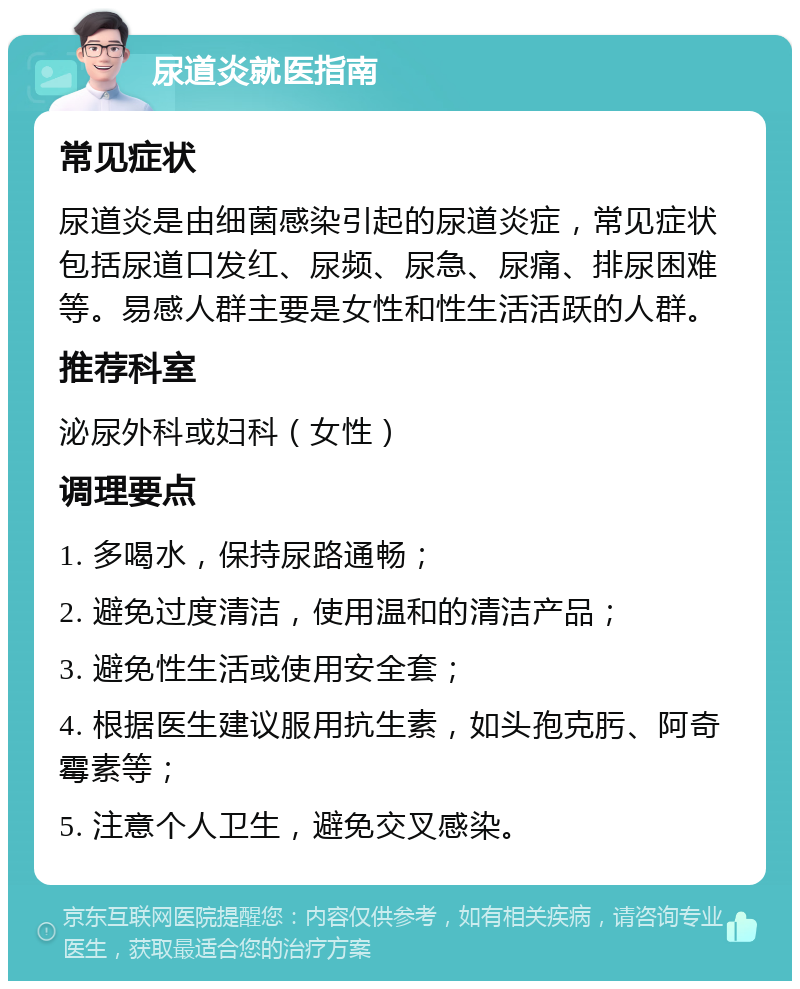 尿道炎就医指南 常见症状 尿道炎是由细菌感染引起的尿道炎症，常见症状包括尿道口发红、尿频、尿急、尿痛、排尿困难等。易感人群主要是女性和性生活活跃的人群。 推荐科室 泌尿外科或妇科（女性） 调理要点 1. 多喝水，保持尿路通畅； 2. 避免过度清洁，使用温和的清洁产品； 3. 避免性生活或使用安全套； 4. 根据医生建议服用抗生素，如头孢克肟、阿奇霉素等； 5. 注意个人卫生，避免交叉感染。