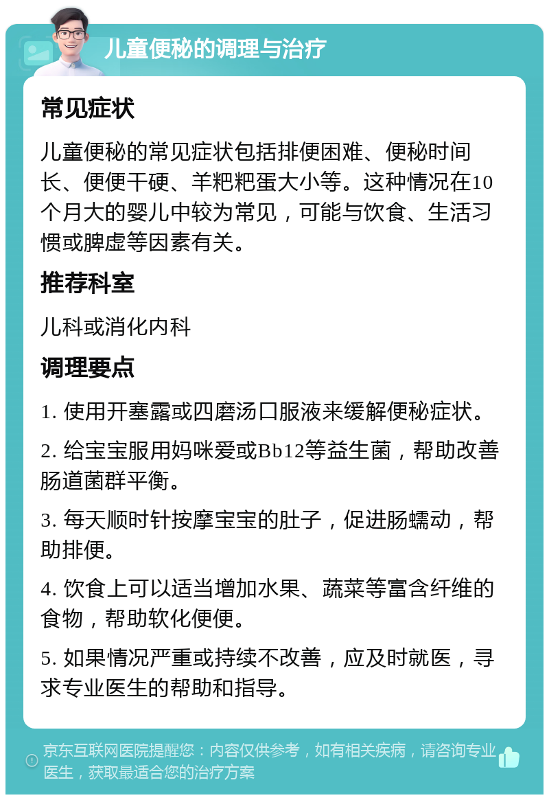 儿童便秘的调理与治疗 常见症状 儿童便秘的常见症状包括排便困难、便秘时间长、便便干硬、羊粑粑蛋大小等。这种情况在10个月大的婴儿中较为常见，可能与饮食、生活习惯或脾虚等因素有关。 推荐科室 儿科或消化内科 调理要点 1. 使用开塞露或四磨汤口服液来缓解便秘症状。 2. 给宝宝服用妈咪爱或Bb12等益生菌，帮助改善肠道菌群平衡。 3. 每天顺时针按摩宝宝的肚子，促进肠蠕动，帮助排便。 4. 饮食上可以适当增加水果、蔬菜等富含纤维的食物，帮助软化便便。 5. 如果情况严重或持续不改善，应及时就医，寻求专业医生的帮助和指导。