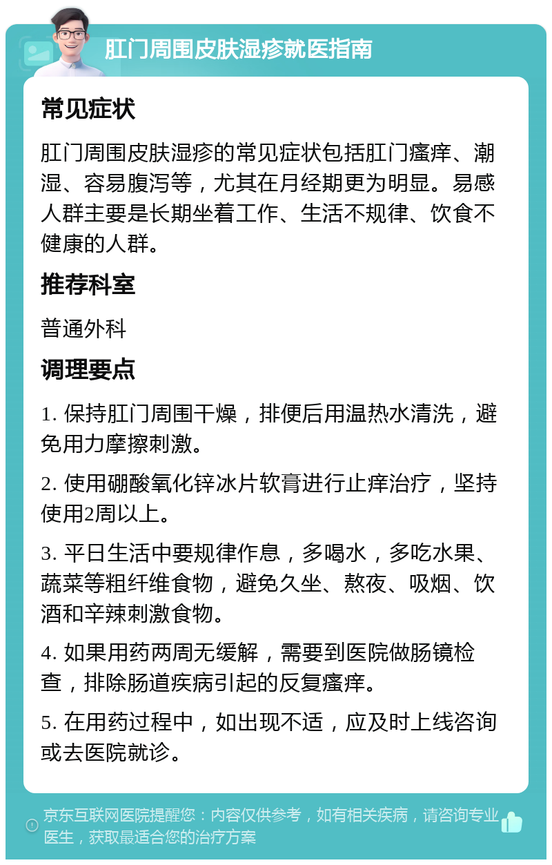 肛门周围皮肤湿疹就医指南 常见症状 肛门周围皮肤湿疹的常见症状包括肛门瘙痒、潮湿、容易腹泻等，尤其在月经期更为明显。易感人群主要是长期坐着工作、生活不规律、饮食不健康的人群。 推荐科室 普通外科 调理要点 1. 保持肛门周围干燥，排便后用温热水清洗，避免用力摩擦刺激。 2. 使用硼酸氧化锌冰片软膏进行止痒治疗，坚持使用2周以上。 3. 平日生活中要规律作息，多喝水，多吃水果、蔬菜等粗纤维食物，避免久坐、熬夜、吸烟、饮酒和辛辣刺激食物。 4. 如果用药两周无缓解，需要到医院做肠镜检查，排除肠道疾病引起的反复瘙痒。 5. 在用药过程中，如出现不适，应及时上线咨询或去医院就诊。