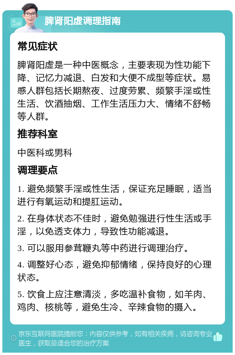 脾肾阳虚调理指南 常见症状 脾肾阳虚是一种中医概念，主要表现为性功能下降、记忆力减退、白发和大便不成型等症状。易感人群包括长期熬夜、过度劳累、频繁手淫或性生活、饮酒抽烟、工作生活压力大、情绪不舒畅等人群。 推荐科室 中医科或男科 调理要点 1. 避免频繁手淫或性生活，保证充足睡眠，适当进行有氧运动和提肛运动。 2. 在身体状态不佳时，避免勉强进行性生活或手淫，以免透支体力，导致性功能减退。 3. 可以服用参茸鞭丸等中药进行调理治疗。 4. 调整好心态，避免抑郁情绪，保持良好的心理状态。 5. 饮食上应注意清淡，多吃温补食物，如羊肉、鸡肉、核桃等，避免生冷、辛辣食物的摄入。