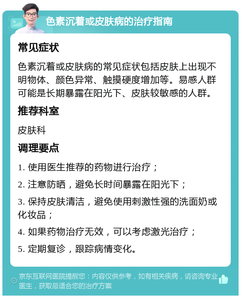 色素沉着或皮肤病的治疗指南 常见症状 色素沉着或皮肤病的常见症状包括皮肤上出现不明物体、颜色异常、触摸硬度增加等。易感人群可能是长期暴露在阳光下、皮肤较敏感的人群。 推荐科室 皮肤科 调理要点 1. 使用医生推荐的药物进行治疗； 2. 注意防晒，避免长时间暴露在阳光下； 3. 保持皮肤清洁，避免使用刺激性强的洗面奶或化妆品； 4. 如果药物治疗无效，可以考虑激光治疗； 5. 定期复诊，跟踪病情变化。