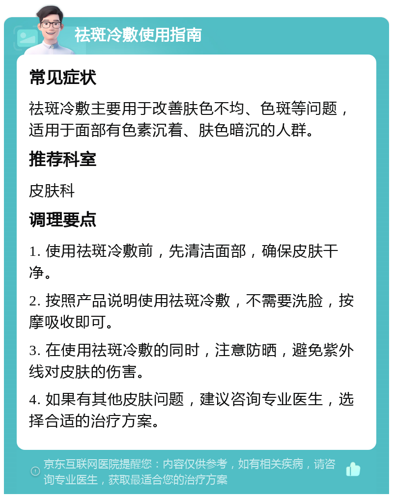 祛斑冷敷使用指南 常见症状 祛斑冷敷主要用于改善肤色不均、色斑等问题，适用于面部有色素沉着、肤色暗沉的人群。 推荐科室 皮肤科 调理要点 1. 使用祛斑冷敷前，先清洁面部，确保皮肤干净。 2. 按照产品说明使用祛斑冷敷，不需要洗脸，按摩吸收即可。 3. 在使用祛斑冷敷的同时，注意防晒，避免紫外线对皮肤的伤害。 4. 如果有其他皮肤问题，建议咨询专业医生，选择合适的治疗方案。